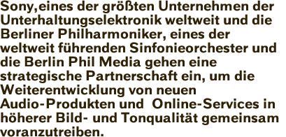 Sony, eines der größten Unternehmen der Unterhaltungselektronik weltweit und die Berliner Philharmoniker, eines der weltweit führenden Sinfonieorchester und die Berlin Phil Media gehen eine strategische Partnerschaft ein, um die Weiterentwicklung von neuen Audio-Produkten und Online-Services in höherer Bild- und Tonqualität gemeinsam voranzutreiben.